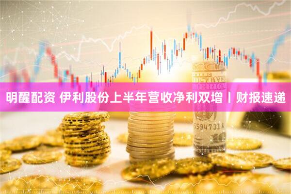 明醒配资 伊利股份上半年营收净利双增丨财报速递