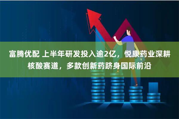 富腾优配 上半年研发投入逾2亿，悦康药业深耕核酸赛道，多款创新药跻身国际前沿