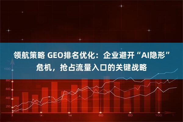 领航策略 GEO排名优化：企业避开“AI隐形”危机，抢占流量入口的关键战略