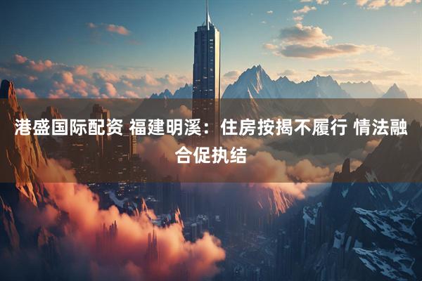 港盛国际配资 福建明溪：住房按揭不履行 情法融合促执结