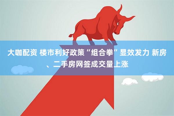 大咖配资 楼市利好政策“组合拳”显效发力 新房、二手房网签成交量上涨