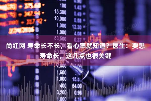 尚红网 寿命长不长，看心率就知道？医生：要想寿命长，这几点也很关键