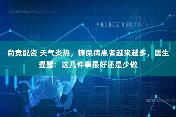 尚竞配资 天气炎热，糖尿病患者越来越多，医生提醒：这几件事最好还是少做