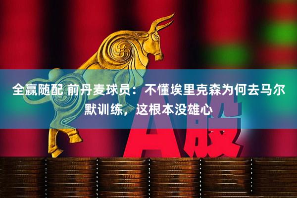 全赢随配 前丹麦球员：不懂埃里克森为何去马尔默训练，这根本没雄心