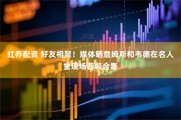 红乔配资 好友相聚！媒体晒詹姆斯和韦德在名人堂现场西装合影