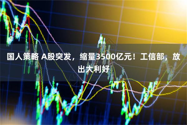 国人策略 A股突发，缩量3500亿元！工信部，放出大利好