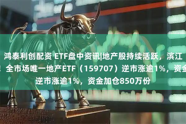 鸿泰利创配资 ETF盘中资讯|地产股持续活跃，滨江集团涨停封板！全市场唯一地产ETF（159707）逆市涨逾1%，资金加仓850万份