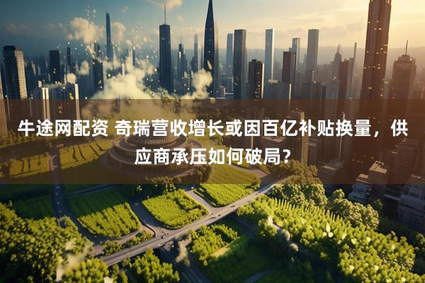 牛途网配资 奇瑞营收增长或因百亿补贴换量，供应商承压如何破局？