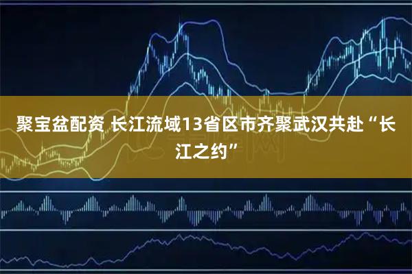 聚宝盆配资 长江流域13省区市齐聚武汉共赴“长江之约”