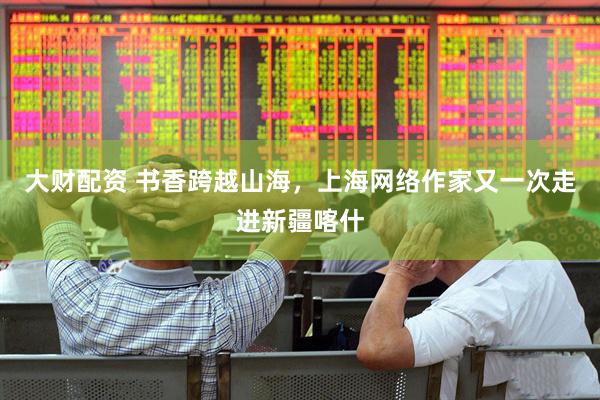 大财配资 书香跨越山海，上海网络作家又一次走进新疆喀什