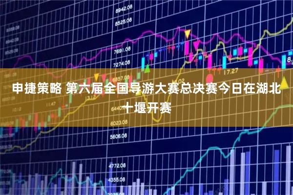 申捷策略 第六届全国导游大赛总决赛今日在湖北十堰开赛