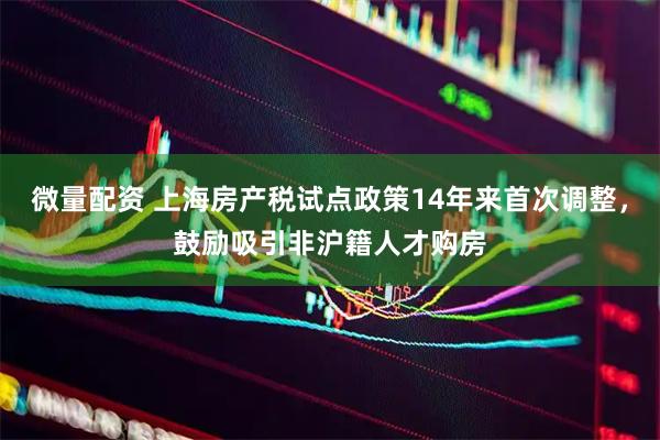 微量配资 上海房产税试点政策14年来首次调整，鼓励吸引非沪籍人才购房