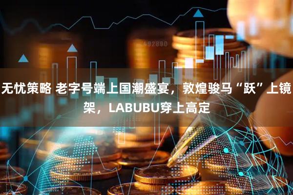 无忧策略 老字号端上国潮盛宴，敦煌骏马“跃”上镜架，LABUBU穿上高定