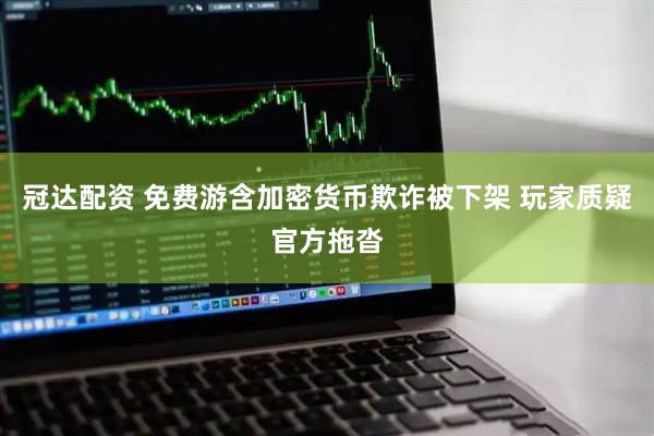 冠达配资 免费游含加密货币欺诈被下架 玩家质疑官方拖沓