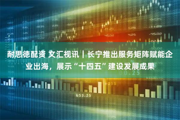 耐思徳配资 文汇视讯｜长宁推出服务矩阵赋能企业出海，展示“十四五”建设发展成果
