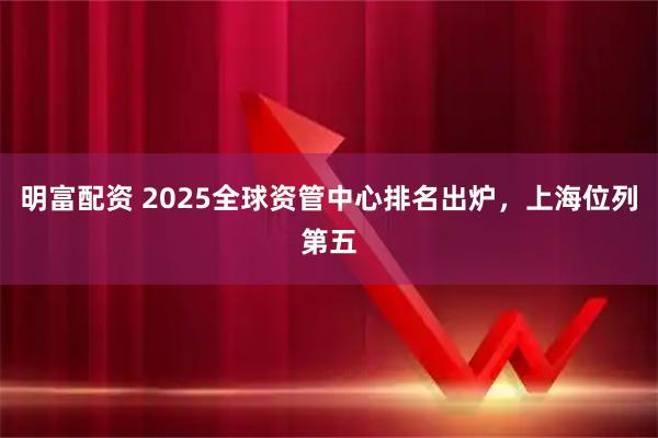 明富配资 2025全球资管中心排名出炉，上海位列第五