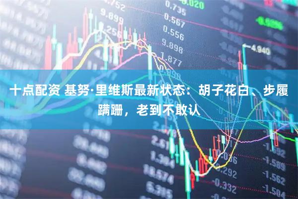 十点配资 基努·里维斯最新状态：胡子花白、步履蹒跚，老到不敢认