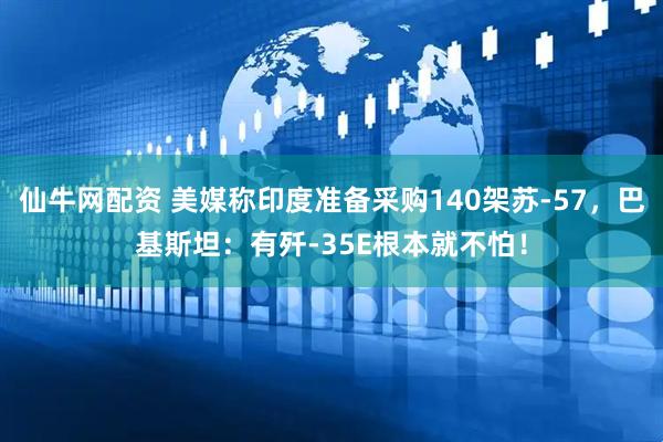仙牛网配资 美媒称印度准备采购140架苏-57，巴基斯坦：有歼-35E根本就不怕！