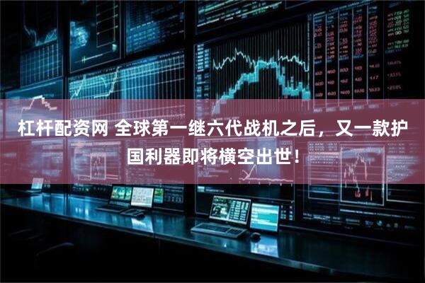 杠杆配资网 全球第一继六代战机之后，又一款护国利器即将横空出世！