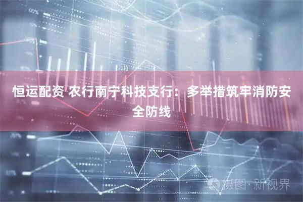 恒运配资 农行南宁科技支行：多举措筑牢消防安全防线