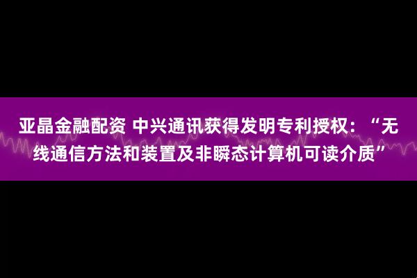 亚晶金融配资 中兴通讯获得发明专利授权：“无线通信方法和装置及非瞬态计算机可读介质”