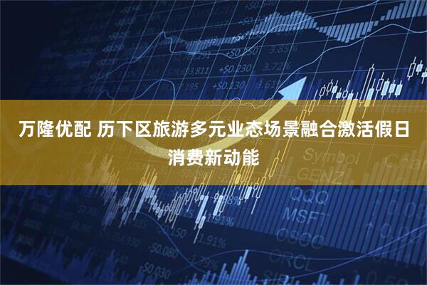 万隆优配 历下区旅游多元业态场景融合激活假日消费新动能