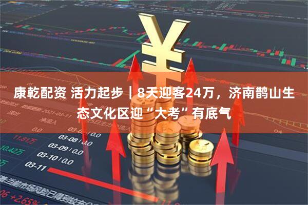 康乾配资 活力起步｜8天迎客24万，济南鹊山生态文化区迎“大考”有底气