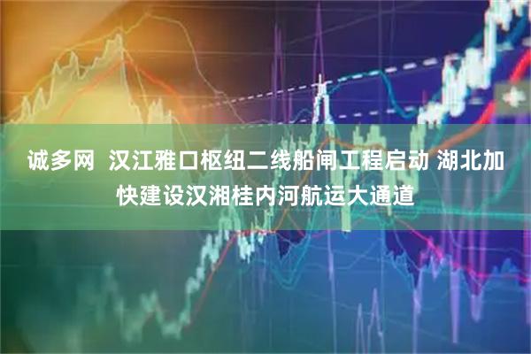诚多网  汉江雅口枢纽二线船闸工程启动 湖北加快建设汉湘桂内河航运大通道