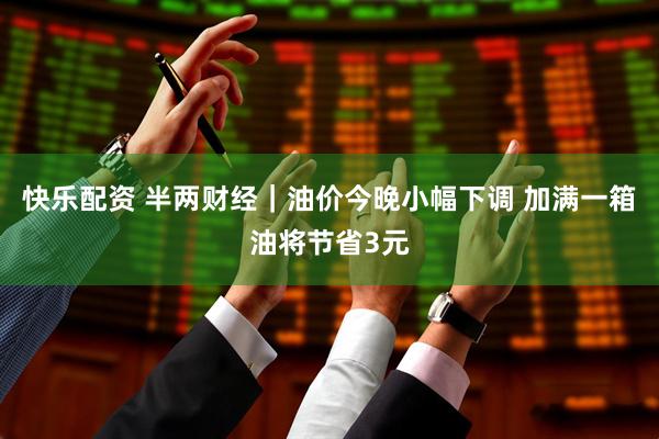 快乐配资 半两财经｜油价今晚小幅下调 加满一箱油将节省3元