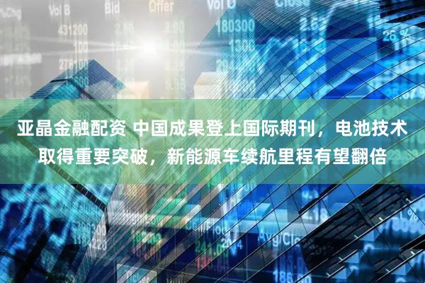 亚晶金融配资 中国成果登上国际期刊，电池技术取得重要突破，新能源车续航里程有望翻倍