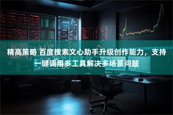 精高策略 百度搜索文心助手升级创作能力，支持一键调用多工具解决多场景问题