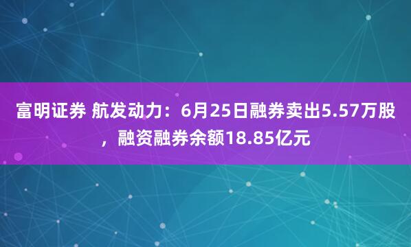 富明证券 航发动力：6月25日融券卖出5.57万股，融资融券余额18.85亿元