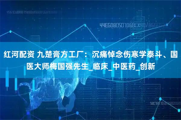 红河配资 九楚膏方工厂：沉痛悼念伤寒学泰斗、国医大师梅国强先生_临床_中医药_创新