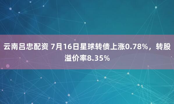 云南吕忠配资 7月16日星球转债上涨0.78%，转股溢价率8.35%
