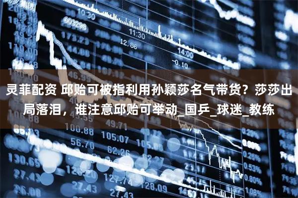 灵菲配资 邱贻可被指利用孙颖莎名气带货？莎莎出局落泪，谁注意邱贻可举动_国乒_球迷_教练