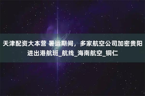 天津配资大本营 暑运期间,多家航空公司加密贵阳进出港航班_航线_海南航空_铜仁