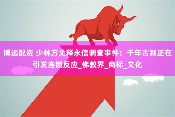 博远配资 少林方丈释永信调查事件：千年古刹正在引发连锁反应_佛教界_商标_文化
