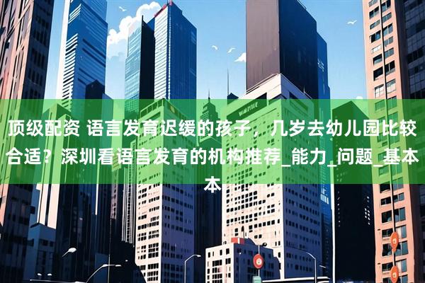顶级配资 语言发育迟缓的孩子，几岁去幼儿园比较合适？深圳看语言发育的机构推荐_能力_问题_基本