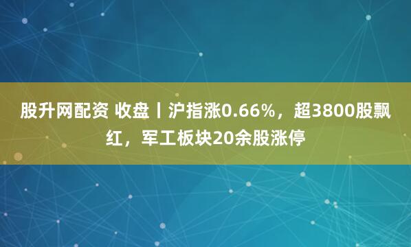 股升网配资 收盘丨沪指涨0.66%，超3800股飘红，军工板块20余股涨停