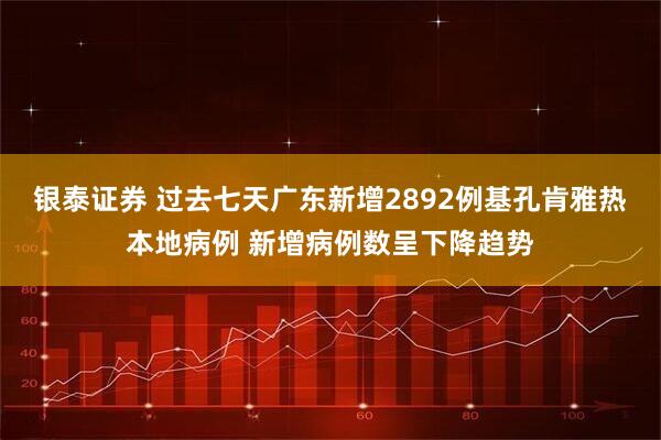 银泰证券 过去七天广东新增2892例基孔肯雅热本地病例 新增病例数呈下降趋势