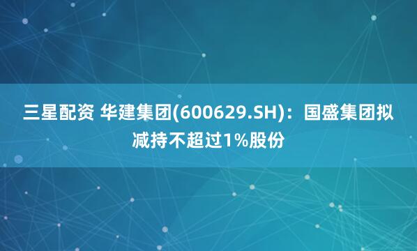 三星配资 华建集团(600629.SH)：国盛集团拟减持不超过1%股份