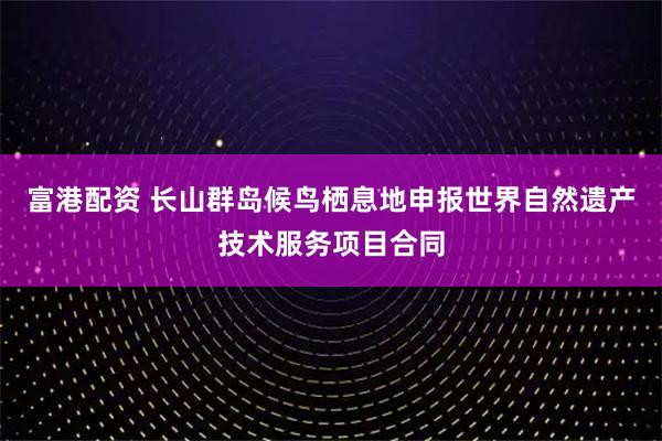 富港配资 长山群岛候鸟栖息地申报世界自然遗产技术服务项目合同