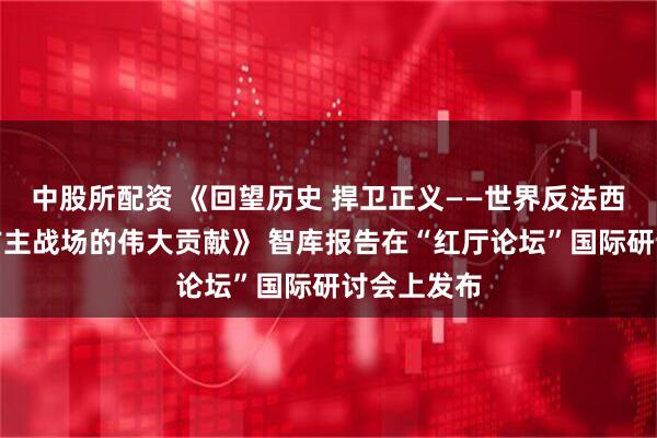中股所配资 《回望历史 捍卫正义——世界反法西斯战争东方主战场的伟大贡献》 智库报告在“红厅论坛”国际研讨会上发布