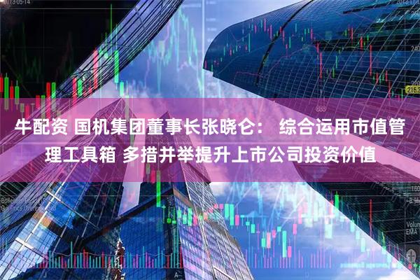 牛配资 国机集团董事长张晓仑： 综合运用市值管理工具箱 多措并举提升上市公司投资价值