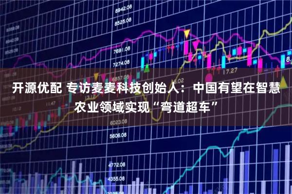 开源优配 专访麦麦科技创始人：中国有望在智慧农业领域实现“弯道超车”