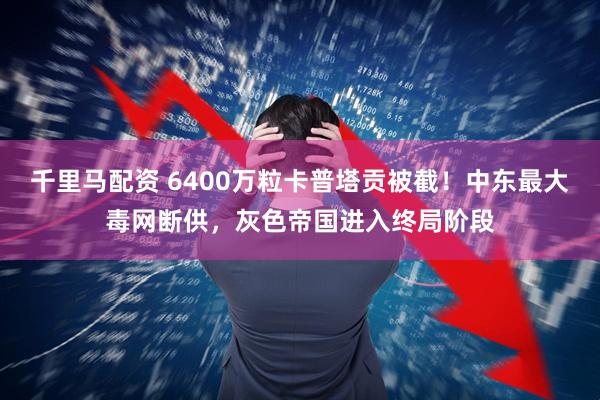 千里马配资 6400万粒卡普塔贡被截！中东最大毒网断供，灰色帝国进入终局阶段