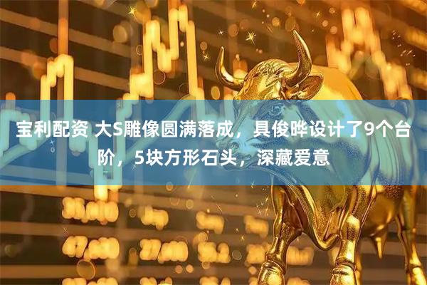 宝利配资 大S雕像圆满落成，具俊晔设计了9个台阶，5块方形石头，深藏爱意