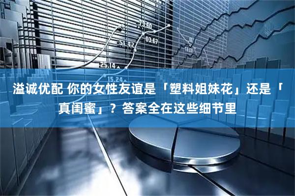 溢诚优配 你的女性友谊是「塑料姐妹花」还是「真闺蜜」？答案全在这些细节里