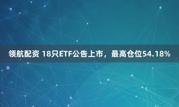 领航配资 18只ETF公告上市，最高仓位54.18%