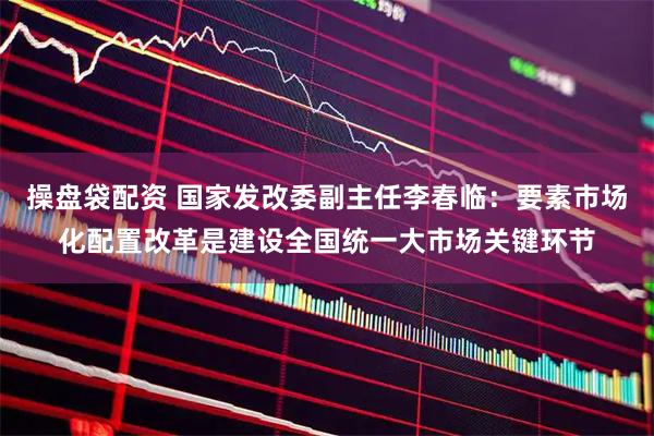 操盘袋配资 国家发改委副主任李春临：要素市场化配置改革是建设全国统一大市场关键环节